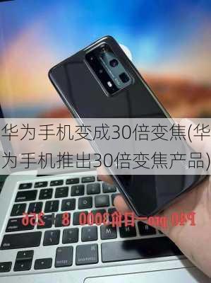 华为手机变成30倍变焦(华为手机推出30倍变焦产品)