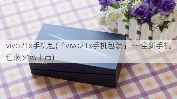 vivo21x手机包(「vivo21x手机包装」——全新手机包装火热上市)