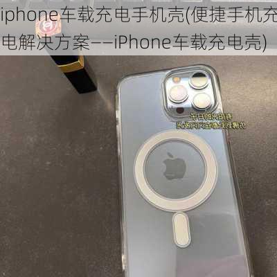 iphone车载充电手机壳(便捷手机充电解决方案——iPhone车载充电壳)