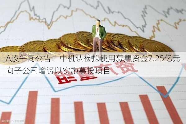 A股午间公告：中机认检拟使用募集资金7.25亿元向子公司增资以实施募投项目