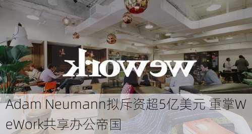 Adam Neumann拟斥资超5亿美元 重掌WeWork共享办公帝国