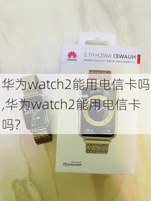 华为watch2能用电信卡吗,华为watch2能用电信卡吗?