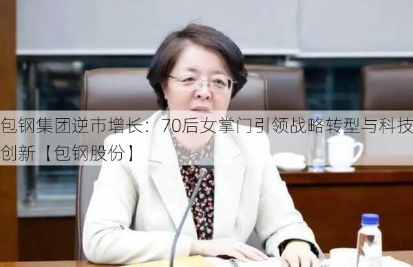 包钢集团逆市增长：70后女掌门引领战略转型与科技创新【包钢股份】