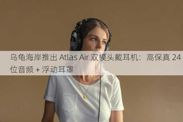 乌龟海岸推出 Atlas Air 双模头戴耳机：高保真 24 位音频 + 浮动耳罩