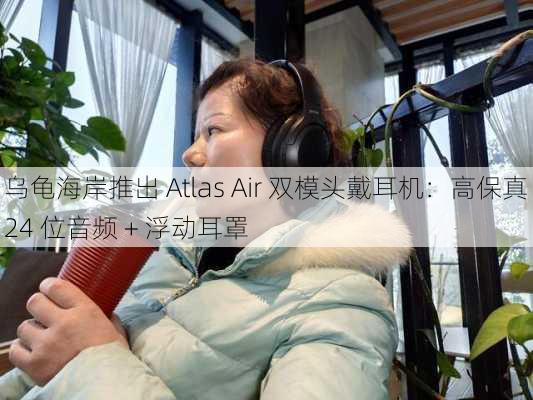 乌龟海岸推出 Atlas Air 双模头戴耳机：高保真 24 位音频 + 浮动耳罩