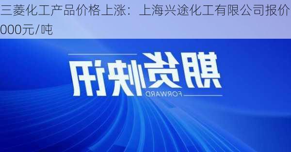 三菱化工产品价格上涨：上海兴途化工有限公司报价55000元/吨