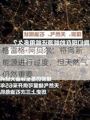 格雷格·阿贝尔：将向新能源进行过度，但天然气仍然重要