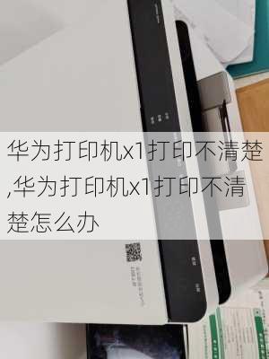 华为打印机x1打印不清楚,华为打印机x1打印不清楚怎么办