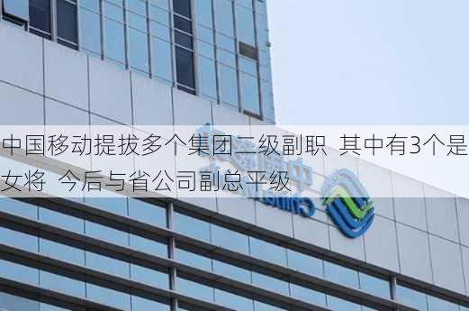 中国移动提拔多个集团二级副职  其中有3个是女将  今后与省公司副总平级