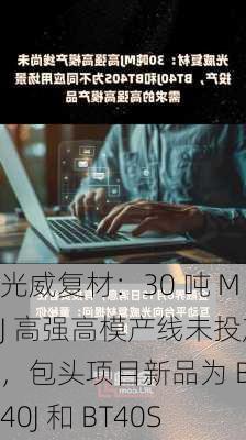 光威复材：30 吨 MJ 高强高模产线未投产，包头项目新品为 BT40J 和 BT40S