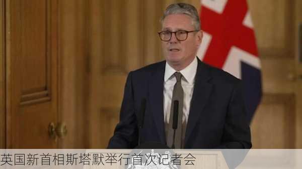 英国新首相斯塔默举行首次记者会