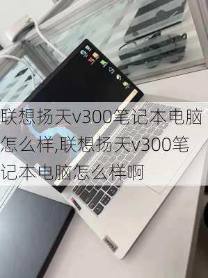 联想扬天v300笔记本电脑怎么样,联想扬天v300笔记本电脑怎么样啊