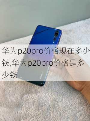 华为p20pro价格现在多少钱,华为p20pro价格是多少钱