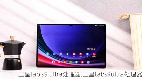 三星tab s9 ultra处理器,三星tabs9ultra处理器