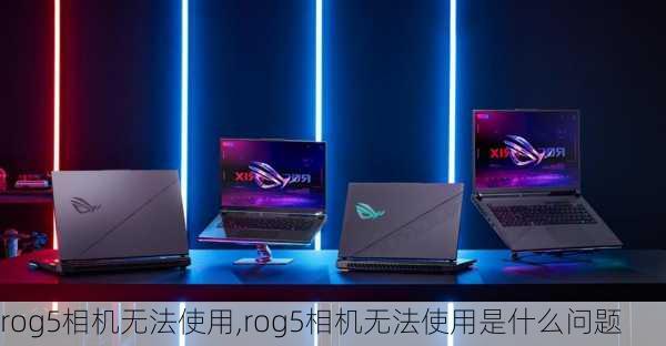 rog5相机无法使用,rog5相机无法使用是什么问题