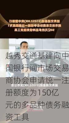 越秀交通基建向中国银行间市场交易商协会申请统一注册额度为150亿元的多品种债务融资工具