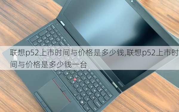 联想p52上市时间与价格是多少钱,联想p52上市时间与价格是多少钱一台