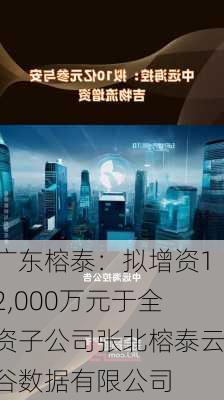 广东榕泰：拟增资12,000万元于全资子公司张北榕泰云谷数据有限公司